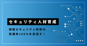 セキュリティ人材育成_情報セキュリティ研修の受講率100%を目指す！